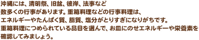 沖縄には、清明祭、旧盆、彼岸、法事など数多くの行事があります。重箱料理などの行事料理は、エネルギーやたんぱく質、脂質、塩分がとりすぎになりがちです。重箱料理につめられている品目を選んで、お皿にのせエネルギーや栄養素を確認してみましょう。