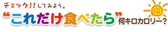 チェック！！してみよう。“これだけ食べたら”何キロカロリー？