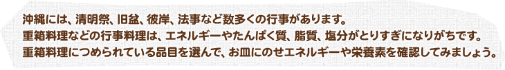 沖縄には、清明祭、旧盆、彼岸、法事など数多くの行事があります。 重箱料理などの行事料理は、エネルギーやたんぱく質、脂質、塩分がとりすぎになりがちです。 重箱料理につめられている品目を選んで、お皿にのせエネルギーや栄養素を確認してみましょう。