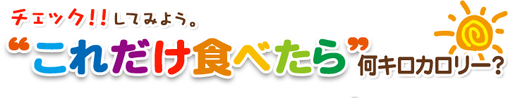 チェック！！してみよう。“これだけ食べたら”何キロカロリー？