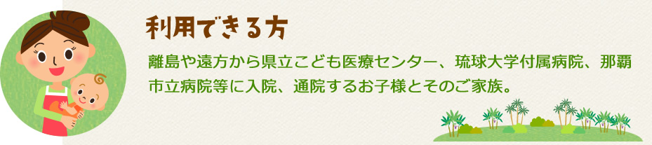利用できる方は離島や遠方から県立こども医療センター、琉球大学付属病院、那覇市立病院等に入院、通院するお子様とそのご家族です。